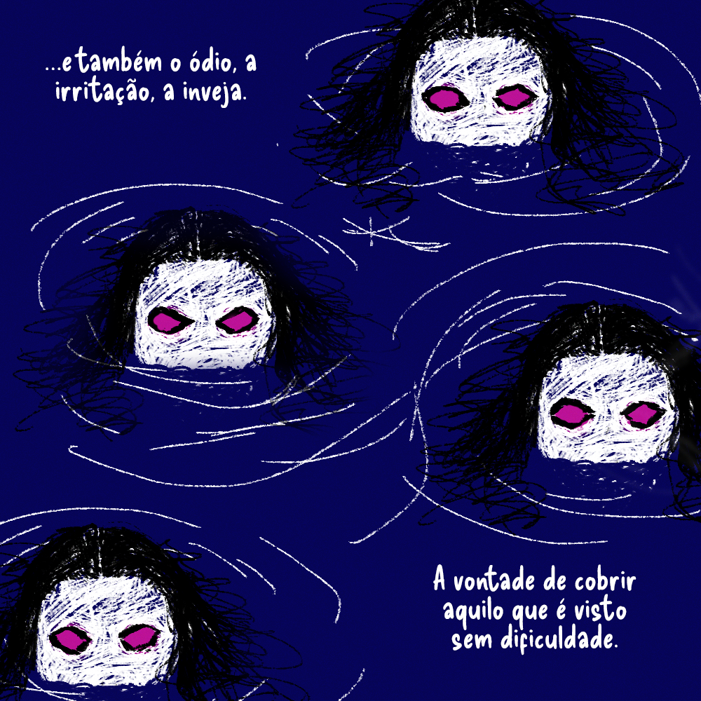 Algumas cabeças estão parcialmente fora da água. Parecem ser sereias, mas há algo estranho no olhar delas, que parece que carrega ódio. Os olhos em si são apenas globos rosas, o que é muito estranho.

Texto: ...e também o ódio, a irritação, a inveja. A vontade de cobrir aquilo que é visto sem dificuldade. 