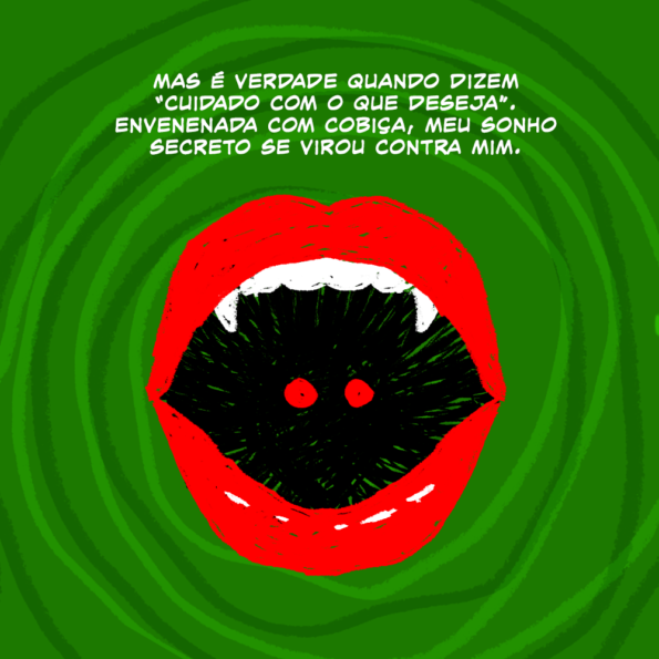 Dentro de uma espiral de fundo, uma boca vermelha com dentes de vampiro está aberta. O rosto da mulher de sombras com olhos vermelhos está dentro da boca, sendo engolida.

Texto: Mas é verdade quando dizem "cuidado com o que deseja". Envenenada com cobiça, meu sonho secreto se virou contra mim.