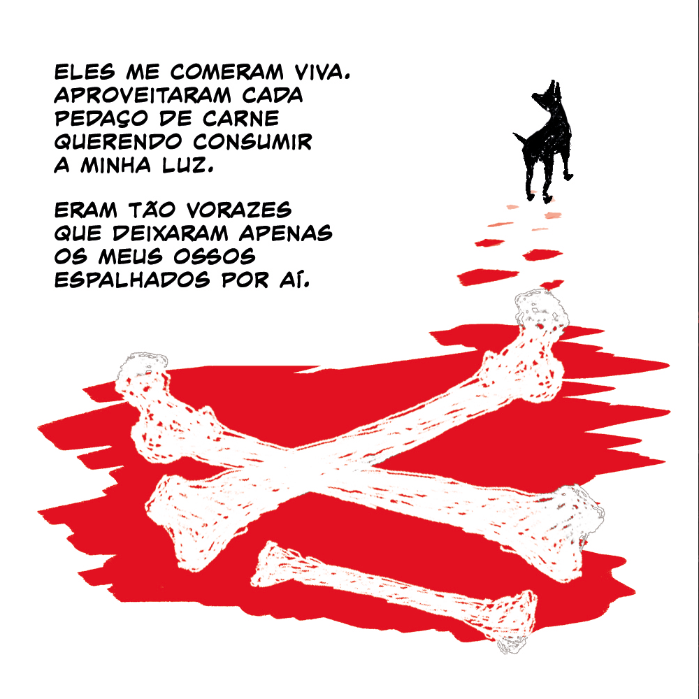 Um cão se afasta no horizonte de uma cena de horror: apenas ossos são deixados em cima de uma poça de sangue. Suas patas deixam um rastro.

Texto: Eles me comeram viva. Aproveitaram cada pedaço de carne querendo consumir a minha luz. Eram tão vorazes que deixaram apenas os meus ossos espalhados por aí.